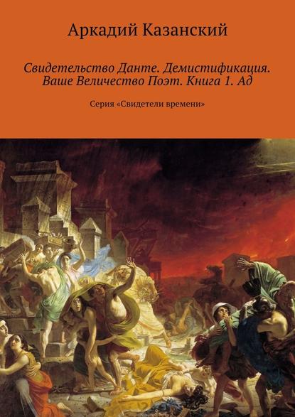 Свидетельство Данте. Демистификация. Ваше Величество Поэт. Книга 1. Ад. Серия «Свидетели времени» - Аркадий Казанский