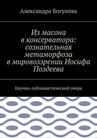 Из масона в консерватора: сознательная метаморфоза в мировоззрении Иосифа Поздеева. Научно-публицистический очерк — Александра Богунова