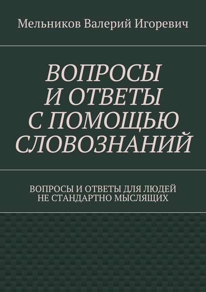 ВОПРОСЫ И ОТВЕТЫ С ПОМОЩЬЮ СЛОВОЗНАНИЙ. ВОПРОСЫ И ОТВЕТЫ ДЛЯ ЛЮДЕЙ НЕ СТАНДАРТНО МЫСЛЯЩИХ - Валерий Игоревич Мельников