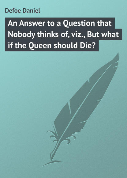 An Answer to a Question that Nobody thinks of, viz., But what if the Queen should Die? - Даниэль Дефо