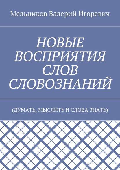 НОВЫЕ ВОСПРИЯТИЯ СЛОВ СЛОВОЗНАНИЙ. (ДУМАТЬ, МЫСЛИТЬ И СЛОВА ЗНАТЬ) — Валерий Игоревич Мельников