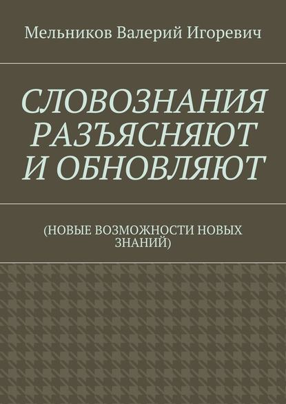 СЛОВОЗНАНИЯ РАЗЪЯСНЯЮТ И ОБНОВЛЯЮТ. (НОВЫЕ ВОЗМОЖНОСТИ НОВЫХ ЗНАНИЙ) — Валерий Игоревич Мельников