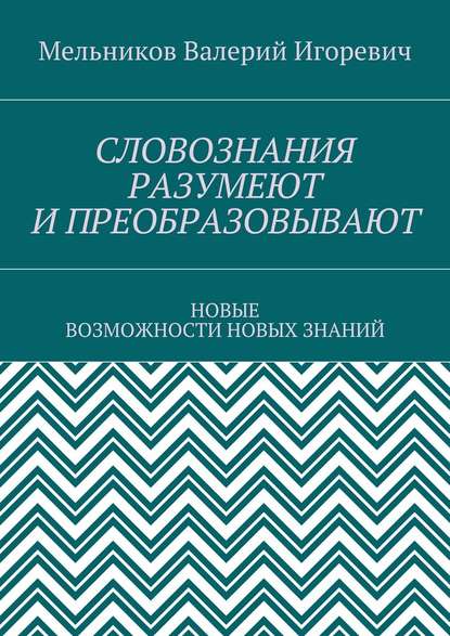 СЛОВОЗНАНИЯ РАЗУМЕЮТ И ПРЕОБРАЗОВЫВАЮТ. НОВЫЕ ВОЗМОЖНОСТИ НОВЫХ ЗНАНИЙ — Валерий Игоревич Мельников