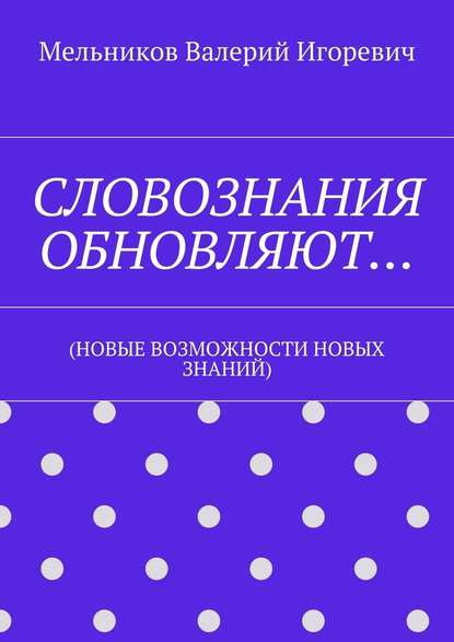 СЛОВОЗНАНИЯ ОБНОВЛЯЮТ… (НОВЫЕ ВОЗМОЖНОСТИ НОВЫХ ЗНАНИЙ) - Валерий Игоревич Мельников