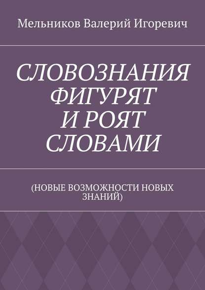 СЛОВОЗНАНИЯ ФИГУРЯТ И РОЯТ СЛОВАМИ. (НОВЫЕ ВОЗМОЖНОСТИ НОВЫХ ЗНАНИЙ) - Валерий Игоревич Мельников