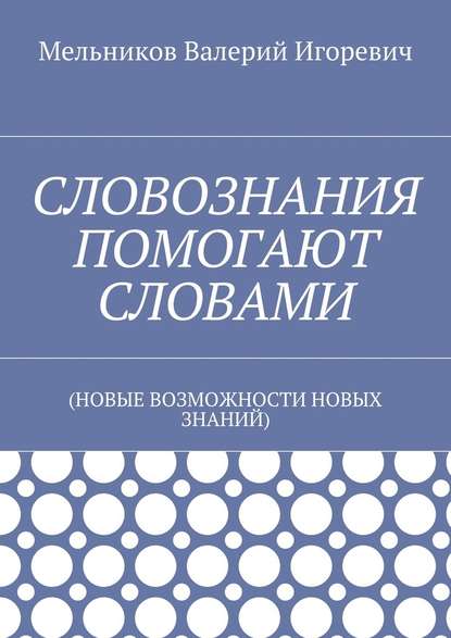 СЛОВОЗНАНИЯ ПОМОГАЮТ СЛОВАМИ. (НОВЫЕ ВОЗМОЖНОСТИ НОВЫХ ЗНАНИЙ) - Валерий Игоревич Мельников