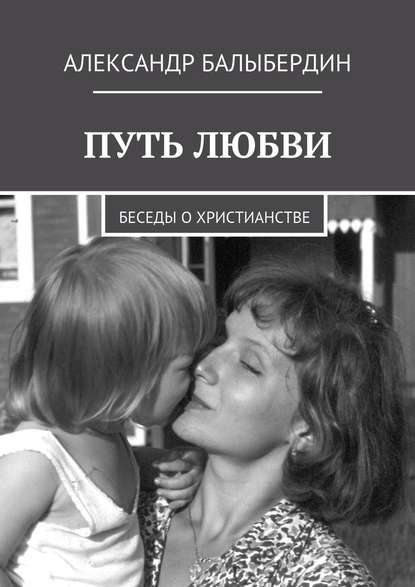 Путь любви. Беседы о христианстве — Александр Геннадьевич Балыбердин