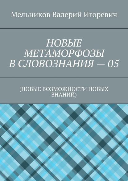 НОВЫЕ МЕТАМОРФОЗЫ В СЛОВОЗНАНИЯ – 05. (НОВЫЕ ВОЗМОЖНОСТИ НОВЫХ ЗНАНИЙ) — Валерий Игоревич Мельников