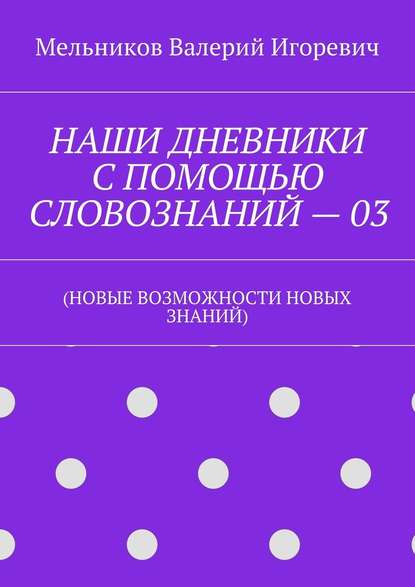 НАШИ ДНЕВНИКИ С ПОМОЩЬЮ СЛОВОЗНАНИЙ – 03. (НОВЫЕ ВОЗМОЖНОСТИ НОВЫХ ЗНАНИЙ) — Валерий Игоревич Мельников