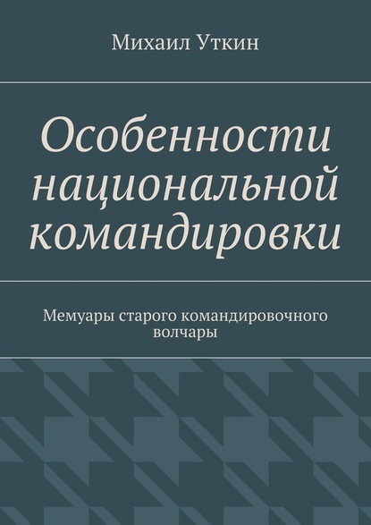 Особенности национальной командировки. Мемуары старого командировочного волчары — Михаил Уткин