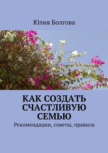 Как создать счастливую семью. Рекомендации, советы, правила — Юлия Болгова