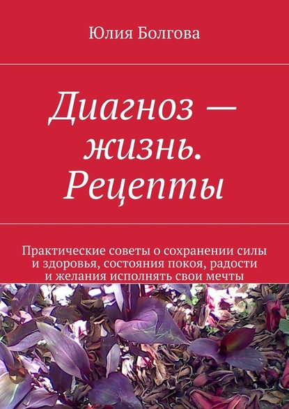 Диагноз – жизнь. Рецепты. Практические советы о сохранении силы и здоровья, состояния покоя, радости и желания исполнять свои мечты — Юлия Болгова