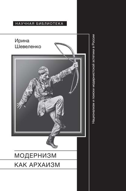 Модернизм как архаизм. Национализм и поиски модернистской эстетики в России - Ирина Шевеленко