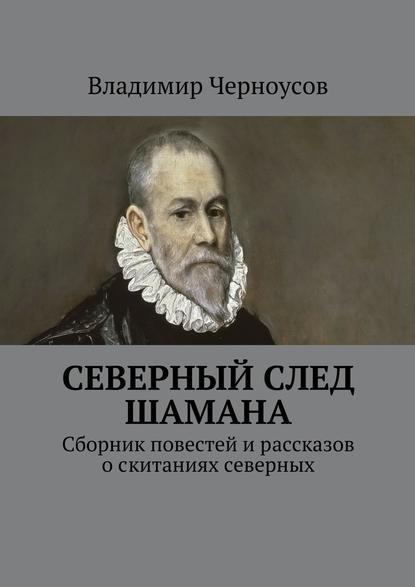 Северный след Шамана. Сборник повестей и рассказов о скитаниях северных — Владимир Анатольевич Черноусов