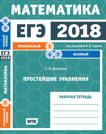 ЕГЭ 2018. Математика. Простейшие уравнения. Задача 5 (профильный уровень). Задачи 4 и 7 (базовый уровень). Рабочая тетрадь - С. А. Шестаков