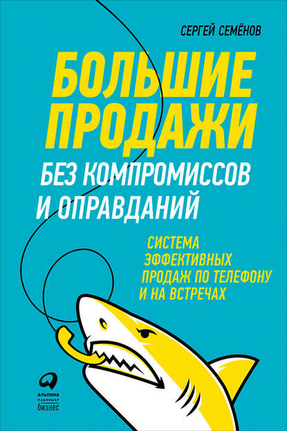 Большие продажи без компромиссов и оправданий: Система эффективных продаж по телефону и на встречах — Сергей Семёнов