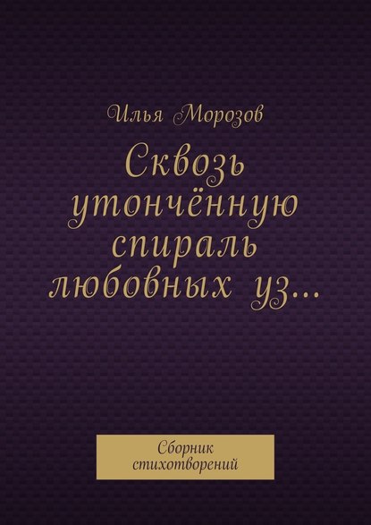 Сквозь утончённую спираль любовных уз… Сборник стихотворений — Илья Морозов