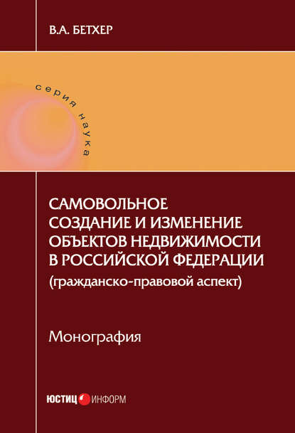 Самовольное создание и изменение объектов недвижимости в Российской Федерации (гражданско-правовой аспект) — Вера Бетхер