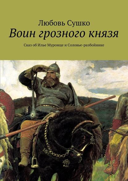 Воин грозного князя. Сказ об Илье Муромце и Соловье-разбойнике - Любовь Сушко