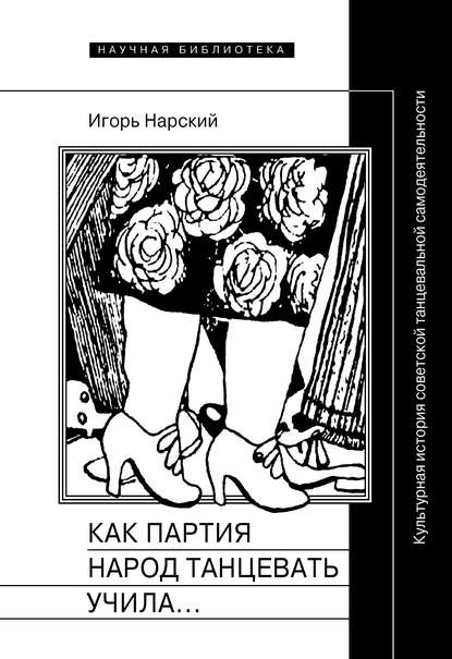 Как партия народ танцевать учила, как балетмейстеры ей помогали, и что из этого вышло. Культурная история советской танцевальной самодеятельности - Игорь Нарский