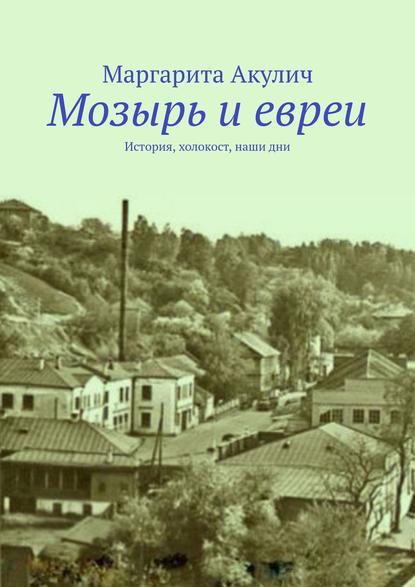 Мозырь и евреи. История, холокост, наши дни - Маргарита Акулич