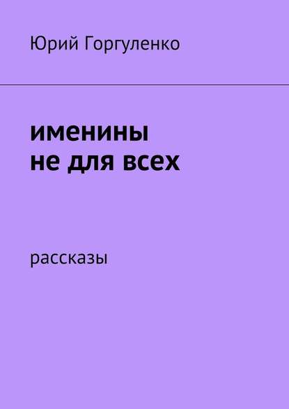 Именины не для всех. Рассказы — Юрий Владимирович Горгуленко