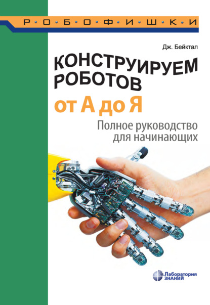 Конструируем роботов от А до Я. Полное руководство для начинающих - Джон Бейктал