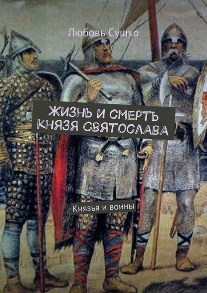 Жизнь и смерть князя Святослава. Князья и воины - Любовь Сушко