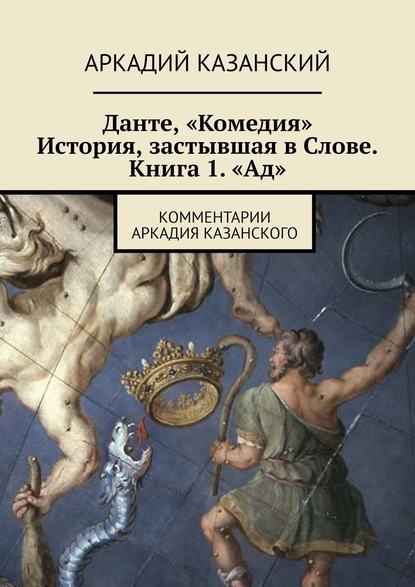 Данте, «Комедия». История, застывшая в Слове. Книга 1. «Ад». Комментарии Аркадия Казанского — Аркадий Казанский