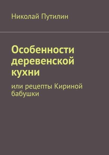 Особенности деревенской кухни. Или рецепты Кириной бабушки — Николай Путилин