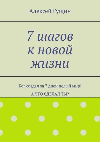 7 шагов к новой жизни. Бог создал за 7 дней целый мир! А что сделал ты? — Алексей Гущин