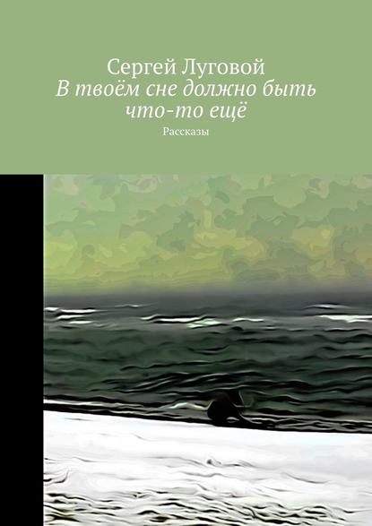 В твоём сне должно быть что-то ещё. Рассказы — Сергей Луговой