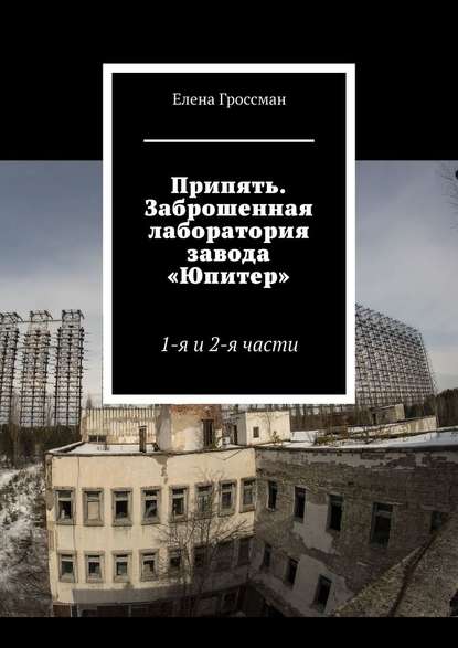 Припять. Заброшенная лаборатория завода «Юпитер». 1-я и 2-я части - Елена Гроссман