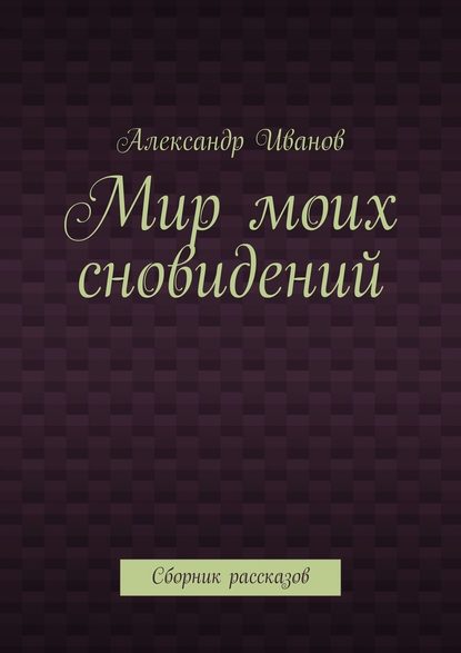 Мир моих сновидений. Сборник рассказов - Александр Иванов