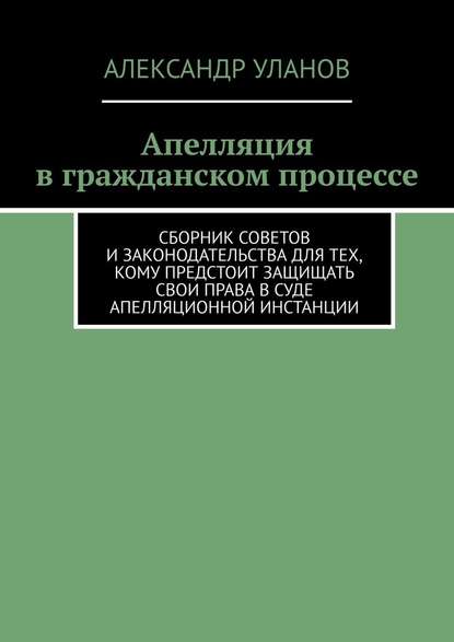 Апелляция в гражданском процессе. Сборник советов и законодательства для тех, кому предстоит защищать свои права в суде апелляционной инстанции — Александр Уланов