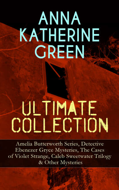 ANNA KATHERINE GREEN Ultimate Collection: Amelia Butterworth Series, Detective Ebenezer Gryce Mysteries, The Cases of Violet Strange, Caleb Sweetwater Trilogy & Other Mysteries - Анна Грин